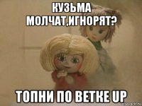 кузьма молчат,игнорят? топни по ветке up