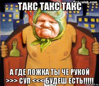 такс такс такс а где ложка ты че рукой >>> суп <<< будеш есть!!!!!