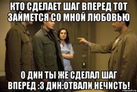 кто сделает шаг вперед тот займется со мной любовью о дин ты же сделал шаг вперед :3 дин:отвали нечисть!