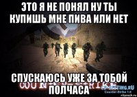 это я не понял ну ты купишь мне пива или нет спускаюсь уже за тобой полчаса