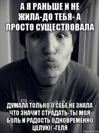 а я раньше и не жила-до тебя- а просто существовала думала только о себе.не знала что значит страдать-ты моя боль и радость одновременно целую! -геля