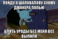 пойду к шаповалову схожу джокера попью блять уроды без меня всё выпили