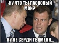 -ну что ты ласковый мой? -ну не серди ты меня...