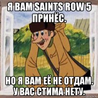 я вам saints row 5 принёс. но я вам её не отдам. у вас стима нету.