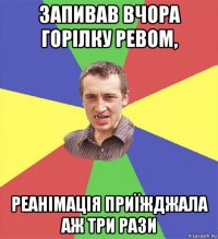 запивав вчора горілку ревом, реанімація приїжджала аж три рази