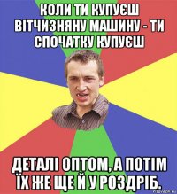 коли ти купуєш вітчизняну машину - ти спочатку купуєш деталі оптом, а потім їх же ще й у роздріб.