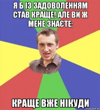 я б із задоволенням став краще! але ви ж мене знаєте: краще вже нікуди