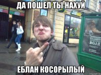 да пошел ты нахуй еблан косорылый