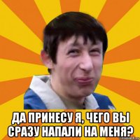  да принесу я, чего вы сразу напали на меня?