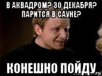 в аквадром? 30 декабря? парится в сауне? конешно пойду