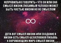 неправильно говорить= что он или она смысл жизни.любимый человек может быть частью жизни но не смыслом дети-вот смысл жизни-или создание в жизни-есть смысл-безусловная любовь к окружающему миру-смысл жизни