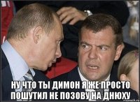  ну что ты димон я же просто пошутил не позову на днюху