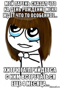 мой парень сказал что на день рождение меня ждет что то особенное... хитрюга!прийдетса с ним встречаться еще 4 месяца...