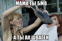 мама ты бмв а ты ак шваген