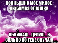 солнышко мое милое, любимая олюшка обнимаю...целую...и сильно по тебе скучаю