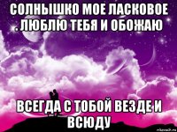 солнышко мое ласковое . люблю тебя и обожаю всегда с тобой везде и всюду