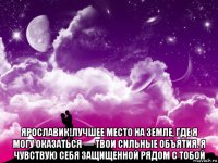  ярославик!лучшее место на земле, где я могу оказаться — твои сильные объятия. я чувствую себя защищенной рядом с тобой