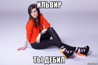 ильвир ты дебил