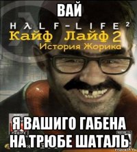 вай я вашиго габена на трюбе шаталь