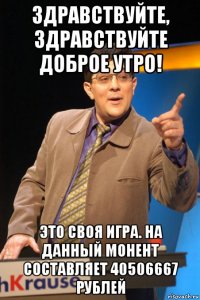 здравствуйте, здравствуйте доброе утро! это своя игра. на данный монент составляет 40506667 рублей