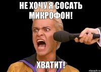 Хватит! Не хочу я сосать микрофон!