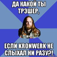 да какой ты трэшер, если kronwerk не слыхал ни разу?!