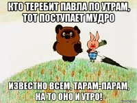 кто теребит павла по утрам, тот поступает мудро известно всем, тарам-парам, на то оно и утро!