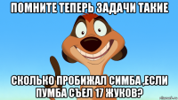 помните теперь задачи такие сколько пробижал симба ,если пумба съел 17 жуков?