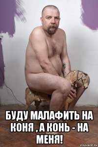  буду малафить на коня , а конь - на меня!