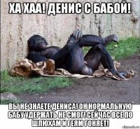 ха хаа! денис с бабой! вы не знаете дениса! он нормальную бабу удержать не смог! сейчас все по шлюхам и геям гоняет!