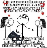 - ты что, не имеешь своей половинке? - имею. - тогда обьясни мне, почему ты отличаешься от всех? как я вижу только ты один стоишь без пары.. - а знаешь? мне без разницы! я люблю зиму и с ней только у меня отношения, а не с людьми.