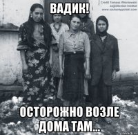 вадик! осторожно возле дома там...