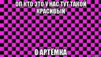 оп кто это у нас тут такой красивый о артёмка