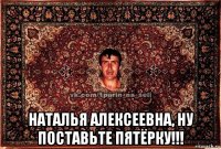  наталья алексеевна, ну поставьте пятёрку!!!