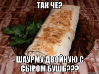 так че? шаурму двойную с сыром бушь???