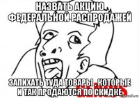 назвать акцию федеральной распродажей запихать туда товары , которые и так продаются по скидке