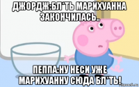 джордж:бл*ть марихуанна закончилась.. пеппа:ну неси уже марихуанну сюда бл*ть!