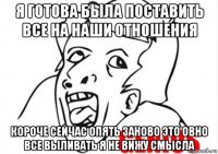 я готова была поставить все на наши отношения короче сейчас опять заново это овно все выливать я не вижу смысла