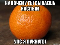 ну почему ты бываешь кислым упс я пукнул))