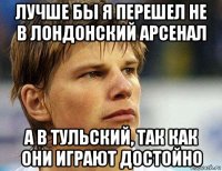 лучше бы я перешел не в лондонский арсенал а в тульский, так как они играют достойно