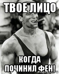 твое лицо когда починил фен!