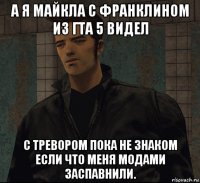 а я майкла с франклином из гта 5 видел с тревором пока не знаком если что меня модами заспавнили.