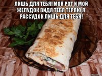 лишь для тебя! мой рот и мой желудок видя тебя теряю я рассудок лишь для тебя! 