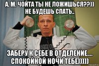 а. м. чойта ты не ложишься??)) не будешь спать.. заберу к себе в отделение.... спокойной ночи тебе)))))