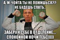 а. м. чойта ты не ложишься?? не будешь спать.. заберу к себе в отделение.... спокойной ночи тебе)))))