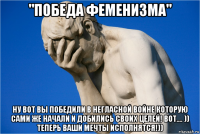 "победа феменизма" ну вот вы победили в негласной войне которую сами же начали и добились своих целей! вот.... )) теперь ваши мечты исполнятся!))