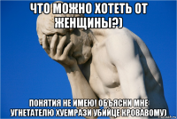 что можно хотеть от женщины?) понятия не имею! объясни мне угнетателю хуемрази убийце кровавому)