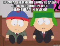 не сосал - не мужик! в жопу не давал - не мужик! головку хуя не облизывал - не мужик! 