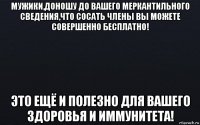 мужики,доношу до вашего меркантильного сведения,что сосать члены вы можете совершенно бесплатно! это ещё и полезно для вашего здоровья и иммунитета!