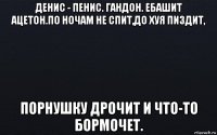 денис - пенис. гандон. ебашит ацетон.по ночам не спит,до хуя пиздит, порнушку дрочит и что-то бормочет.